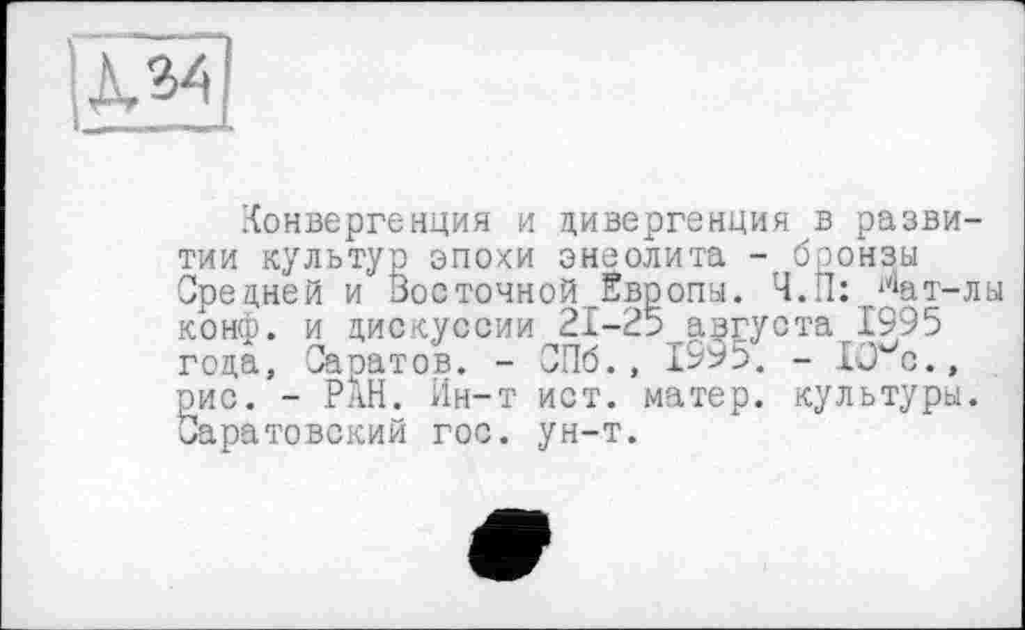 ﻿
Конвергенция и дивергенция в развитии культур эпохи энеолита - бронзы Средней и Восточной„Европы. Ч.П: ^ат-лы конф, и дискуссии 21-25 августа 1995 года, Саратов. - СПб., 1995. - 10 с., рис. - РАН. Ин-т ист. матер, культуры. (Саратовский гос. ун-т.